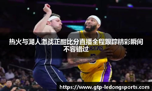 热火与湖人激战正酣比分直播全程跟踪精彩瞬间不容错过